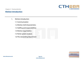 Chapter 2 – Food production

    Kitchen introduction


                 1.    Kitchen introduction
                       1.1 Communication
                       1.2 Kitchen chef characteristics
                       1.3 Staffing and responsibilities
                       1.4 Kitchen organization
                       1.5 Partie system analysis
                       1.6 The stewarding department




www.cthresources.com                                           Page 45
                                                          www.cthawards.com
 