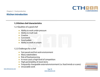 Chapter 2 – Food production

    Kitchen introduction


                 1.2 Kitchen chef characteristics
                 1.2.1Qualities of a good chef
                         Ability to work under pressure
                         Ability to multi task
                         Creative
                         Consistent
                         Good palate
                         Ability to work in a team

                 1.2.2 Challenges for a chef
                         Fast paced and hot work environment
                         Many stakeholders
                         Risk of food poisoning
                         In most cases a high level of competition
                         High perishability of stock items
                         Frequently changeable external environment (i.e. food trends or scares)
                         Unsociable work
www.cthresources.com                                      Page 49
                                                    www.cthawards.com
 