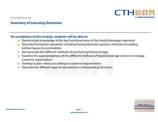 Learning Outcomes

    Summary of Learning Outcomes


    On completion of this module, students will be able to:
          Demonstrate knowledge of the key functional areas of the food & beverage operation
          Describe the kitchen operation including food production systems, methods of cookery,
          kitchen layout & commodities
          Demonstrate the different methods of purchasing & food storage
          Examine the appropriateness of the different methods of food & beverage service to manage
          customer expectations
          Develop & plan menus according to customer requirements
          Describe the different types & requirements of banqueting functions




www.cthresources.com                               Page 5
                                              www.cthawards.com
 