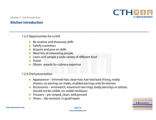 Chapter 2 – Food production

    Kitchen introduction


                 1.2.3 Opportunities for a chef
                         Be creative and showcase skills
                         Satisfy customers
                         Acquire and pass on skills
                         Meet lots of interesting people
                         Learn and sample a wide variety of different food
                         Travel
                         Obtain awards for culinary expertise

                 1.2.4 Chef presentation
                         Appearance – trimmed hair, clean hair, hair tied back if long, neatly
                         shaven, no earrings on males, studded earrings only for women
                         Accessories – wristwatch, maximum two rings, body piercings or tattoos
                         should not be visible, no visible necklaces
                         Trousers – pin striped, clean, well pressed
                         Shoes – slip resistant, in good repair

www.cthresources.com                                     Page 50
                                                    www.cthawards.com
 