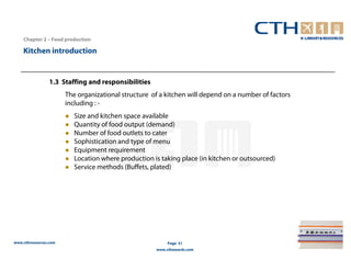 Chapter 2 – Food production

    Kitchen introduction


                 1.3 Staffing and responsibilities
                       The organizational structure of a kitchen will depend on a number of factors
                       including : -
                          Size and kitchen space available
                          Quantity of food output (demand)
                          Number of food outlets to cater
                          Sophistication and type of menu
                          Equipment requirement
                          Location where production is taking place (in kitchen or outsourced)
                          Service methods (Buffets, plated)




www.cthresources.com                                      Page 51
                                                     www.cthawards.com
 