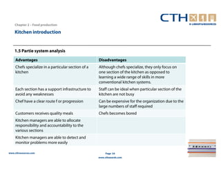 Chapter 2 – Food production

    Kitchen introduction


    1.5 Partie system analysis

     Advantages                                      Disadvantages
     Chefs specialize in a particular section of a   Although chefs specialize, they only focus on
     kitchen                                         one section of the kitchen as opposed to
                                                     learning a wide range of skills in more
                                                     conventional kitchen systems.
     Each section has a support infrastructure to    Staff can be ideal when particular section of the
     avoid any weaknesses                            kitchen are not busy
     Chef have a clear route f or progression        Can be expensive for the organization due to the
                                                     large numbers of staff required
     Customers receives quality meals                Chefs becomes bored
     Kitchen managers are able to allocate
     responsibility and accountability to the
     various sections
     Kitchen managers are able to detect and
     monitor problems more easily

www.cthresources.com                                      Page 54
                                                     www.cthawards.com
 