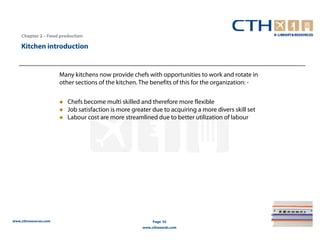 Chapter 2 – Food production

    Kitchen introduction


                       Many kitchens now provide chefs with opportunities to work and rotate in
                       other sections of the kitchen. The benefits of this for the organization: -

                          Chefs become multi skilled and therefore more flexible
                          Job satisfaction is more greater due to acquiring a more divers skill set
                          Labour cost are more streamlined due to better utilization of labour




www.cthresources.com                                        Page 55
                                                       www.cthawards.com
 