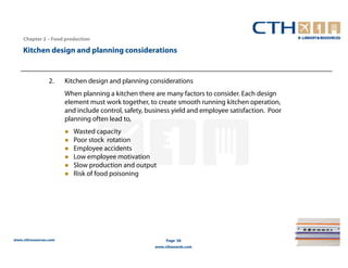 Chapter 2 – Food production

    Kitchen design and planning considerations


                 2.    Kitchen design and planning considerations
                       When planning a kitchen there are many factors to consider. Each design
                       element must work together, to create smooth running kitchen operation,
                       and include control, safety, business yield and employee satisfaction. Poor
                       planning often lead to,
                          Wasted capacity
                          Poor stock rotation
                          Employee accidents
                          Low employee motivation
                          Slow production and output
                          Risk of food poisoning




www.cthresources.com                                       Page 58
                                                      www.cthawards.com
 