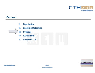 Content

                       I.    Description
                       II.   Learning Outcomes
                       III. Syllabus
                       IV. Assessment
                       V.    Chapters 1 - 8




www.cthresources.com                                  Page 6
                                                 www.cthawards.com
 
