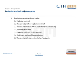 Chapter 2 – Food production

    Production methods and organisation


                3.     Production methods and organisation
                       3.1 Production methods
                       3.2 The conventional food production method
                       3.3 The sous-vide method of food production (vacuum cooking)
                       3.4 Sous-vide - evaluation
                       3.5 Cook-chill method of food production
                       3.6 Cook-freeze method of food production
                       3.7 The central distribution method of food production




www.cthresources.com                                      Page 60
                                                     www.cthawards.com
 