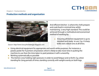 Chapter 2 – Food production

    Production methods and organisation



                                                             And efficient kitchen is where the chefs prepare
                                                             and cook food in minimal time whilst
                                                             maintaining a very high standard. This could be
                                                             achieved through a methodical and economical
                                                             method of working by,

                                                                        Ensuring all kitchen equipment is up to
                                                                        standard and ready to use. E.g.: A sharp
      Source: http//www.luxuryhomedesign.blogspot.com                   knife over a blunt one at all times.

           Using electrical equipment for appropriate and worth while purposes, for instances a
           potato peeler for 4 portions of potatoes which is likely to take more time in putting the
           machine to use than the time taken to peel potatoes it self is unworthy.
           Working systematically as possible
           The kitchen crew holding right postures in order to avoid fatigue and so forth. E.g. when
           standing for ;long periods of times standing correctly with weight evenly on both legs.


www.cthresources.com                                     Page 61
                                                    www.cthawards.com
 