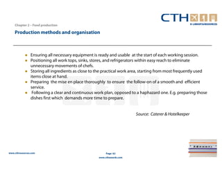 Chapter 2 – Food production

    Production methods and organisation



                Ensuring all necessary equipment is ready and usable at the start of each working session.
                Positioning all work tops, sinks, stores, and refrigerators within easy reach to eliminate
                unnecessary movements of chefs.
                Storing all ingredients as close to the practical work area, starting from most frequently used
                items close at hand.
                Preparing the mise en place thoroughly to ensure the follow-on of a smooth and efficient
                service.
                 Following a clear and continuous work plan, opposed to a haphazard one. E.g. preparing those
                dishes first which demands more time to prepare.


                                                                        Source: Caterer & Hotelkeeper




www.cthresources.com                                     Page 62
                                                    www.cthawards.com
 