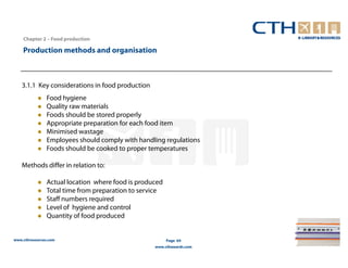 Chapter 2 – Food production

    Production methods and organisation



   3.1.1 Key considerations in food production
                Food hygiene
                Quality raw materials
                Foods should be stored properly
                Appropriate preparation for each food item
                Minimised wastage
                Employees should comply with handling regulations
                Foods should be cooked to proper temperatures

   Methods differ in relation to:

                Actual location where food is produced
                Total time from preparation to service
                Staff numbers required
                Level of hygiene and control
                Quantity of food produced


www.cthresources.com                                     Page 64
                                                   www.cthawards.com
 