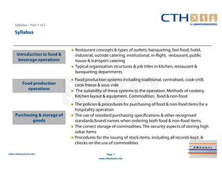 Syllabus – Part 1 of 3

    Syllabus


                               ● Restaurant concepts & types of outlets; banqueting, fast food, hotel,
      Introduction to food &     industrial, outside catering, institutional, in-flight, restaurant, public
       beverage operations       house & transport catering
                               ● Typical organization structures & job titles in kitchen, restaurant &
                                 banqueting departments
                               ● Food production systems including traditional, centralised, cook-chill,
          Food production        cook-freeze & sous vide
            operations         ● The suitability of these systems to the operation. Methods of cookery.
                                 Kitchen layout & equipment. Commodities: food & non-food
                               ● The policies & procedures for purchasing of food & non-food items for a
                                 hospitality operation
     Purchasing & storage of   ● The use of standard purchasing specifications & other recognised
             goods               standards/brand names when ordering both food & non-food items.
                               ● The correct storage of commodities. The security aspects of storing high
                                 value items
                               ● Procedures for the issuing of stock items, including all records kept, &
                                 checks on the use of commodities

www.cthresources.com                                Page 7
                                               www.cthawards.com
 