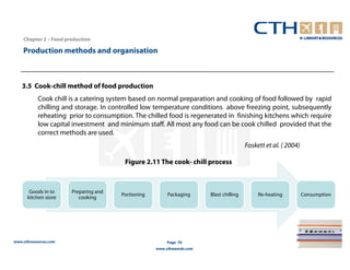Chapter 2 – Food production

    Production methods and organisation



   3.5 Cook-chill method of food production
           Cook chill is a catering system based on normal preparation and cooking of food followed by rapid
           chilling and storage. In controlled low temperature conditions above freezing point, subsequently
           reheating prior to consumption. The chilled food is regenerated in finishing kitchens which require
           low capital investment and minimum staff. All most any food can be cook chilled provided that the
           correct methods are used.
                                                                                         Foskett et al. ( 2004)

                                        Figure 2.11 The cook- chill process



       Goods in to     Preparing and
                                       Portioning        Packaging      Blast chilling        Re-heating          Consumption
      kitchen store       cooking




www.cthresources.com                                     Page 70
                                                    www.cthawards.com
 