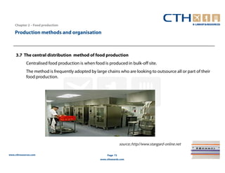 Chapter 2 – Food production

    Production methods and organisation



     3.7 The central distribution method of food production
             Centralised food production is when food is produced in bulk-off site.
             The method is frequently adopted by large chains who are looking to outsource all or part of their
             food production.




                                                                   source;:http//www.stangard-online.net

www.cthresources.com                                     Page 72
                                                    www.cthawards.com
 