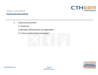 Chapter 2 – Food production

    Food cost and control


                 5.    Food cost and control
                       5.1 Food cost
                       5.2 Benefits of food cost for an organisation
                       5.3 How to achieve food cost targets?




www.cthresources.com                                        Page 78
                                                       www.cthawards.com
 