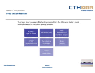Chapter 2 – Food production

    Food cost and control


                       To ensure food is prepared to ‘optimum condition’, the following factors must
                       be implemented to ensure a quality product.


                                                                                Dish
                                     Purchase                               specifications
                                                    Qualified chefs
                                   specifications
                                                                          (standard recipes)


                                      HACCP           Functioning               Batch
                                  implementation      equipment               cooking



                                                         Good
                                                      supervision




www.cthresources.com                                       Page 79
                                                      www.cthawards.com
 