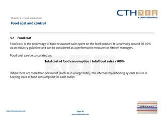 Chapter 2 – Food production

    Food cost and control


   5.1 Food cost
   Food cost is the percentage of total restaurant sales spent on the food product, It is normally around 28·30%
   as an industry guideline and can be considered as a performance measure for kitchen managers.

   Food cost can be calculated as:
                                  Total cost of food consumption / total food sales x100%


   When there are more than one outlet (such as in a large hotel), the internal requisitioning system assists in
   keeping track of food consumption for each outlet.




www.cthresources.com                                     Page 80
                                                    www.cthawards.com
 