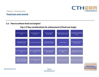 Chapter 2 – Food production

    Food cost and control


   5.3 How to achieve food cost targets?
                                 Fig 2.15 Key considerations for achievement of food cost target

                                                                                                                                            No meals leave the kitchen
                       Qualified employees avoid     Monitor food prices for      Monitor refrigerator     Demonstrate first in first out
                                                                                                                                            unless posted through POS
                                  errors                  fluctuations              temperatures             (FIFO) roattion system
                                                                                                                                                      system




                        All management meals                                     Discourage employees                                        Monthly and mid monthly
                                                    Slow moving items utilised                                   Lockable fridges
                         through POS system                                      picking food in kitchen                                         food stock takes




                                                    Remove poor selling items
                   Good security procedures in                                   Minimise food wastage,       Only prepare what is           Have and adhere to dish
                                                    from menu monitor ‘Sales
                             place                                                  utilise food fully              needed                  specifications for each dish
                                                             Mix’




                         Cook and serve foods
                                                    Employees eat employee
                       correctly – avoid customer                                 Store goods correctly       DO not let foods spoil!       Incorrect costing and pricing
                                                            food
                        returns and complaints




www.cthresources.com                                                                    Page 82
                                                                                 www.cthawards.com
 