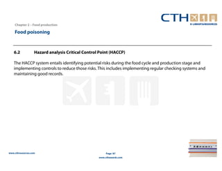Chapter 2 – Food production

    Food poisoning


   6.2             Hazard analysis Critical Control Point (HACCP)

   The HACCP system entails identifying potential risks during the food cycle and production stage and
   implementing controls to reduce those risks. This includes implementing regular checking systems and
   maintaining good records.




www.cthresources.com                                    Page 87
                                                   www.cthawards.com
 