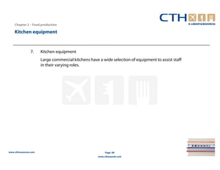 Chapter 2 – Food production

    Kitchen equipment


                7.     Kitchen equipment
                       Large commercial kitchens have a wide selection of equipment to assist staff
                       in their varying roles.




www.cthresources.com                                       Page 89
                                                      www.cthawards.com
 