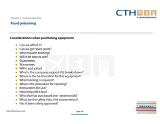 Chapter 2 – Food production

    Food poisoning


   Considerations when purchasing equipment

              Can we afford it?
              Can we get spare parts?
              Who requires training?
              Will it be easy to use?
              Guarantees
              Warrantees
              Will it add value?
              What is the company support if it breaks down?
              Where is the best location for this equipment?
              What training is required?
              What is the procedure for cleaning?
              Instructions for use?
              How long will it last?
              Who else has purchased one- testimonials?
              What are the safety risks (risk assessments)?
              Has it been safety approved?

www.cthresources.com                                    Page 90
                                                   www.cthawards.com
 