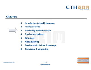 Chapters

                       1.   Introduction to food & beverage
                       2.   Food production
                       3.   Purchasing food & beverage
                       4.   Food service delivery
                       5.   Beverages
                       6.   Menu planning
                       7.   Service quality in food & beverage
                       8.   Conference & banqueting




www.cthresources.com                               Page 92
                                              www.cthawards.com
 