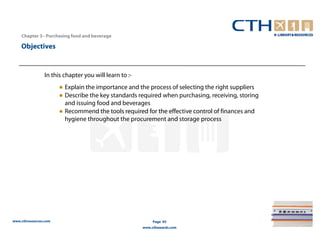 Chapter 3– Purchasing food and beverage

    Objectives


                In this chapter you will learn to :-
                       ● Explain the importance and the process of selecting the right suppliers
                       ● Describe the key standards required when purchasing, receiving, storing
                         and issuing food and beverages
                       ● Recommend the tools required for the effective control of finances and
                         hygiene throughout the procurement and storage process




www.cthresources.com                                        Page 93
                                                       www.cthawards.com
 