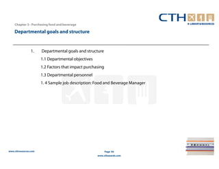 Chapter 3– Purchasing food and beverage

    Departmental goals and structure


                 1.    Departmental goals and structure
                       1.1 Departmental objectives
                       1.2 Factors that impact purchasing
                       1.3 Departmental personnel
                       1. 4 Sample job description: Food and Beverage Manager




www.cthresources.com                                        Page 94
                                                     www.cthawards.com
 