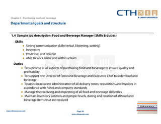 Chapter 3– Purchasing food and beverage

    Departmental goals and structure


     1.4 Sample job description: Food and Beverage Manager (Skills & duties)
         Skills
               ●       Strong communication skills(verbal ,l listening, writing)
               ●       Innovative
               ●       Proactive and reliable
               ●       Able to work alone and within a team
       Duties
            ● To supervise in all aspects of purchasing food and beverage to ensure quality and
              profitability
            ● To support the Director of Food and Beverage and Executive Chef to order food and
              beverage
            ● To assist in accurate administration of all delivery notes, requisitions and invoices in
              accordance with hotel and company standards
            ● Manage the receiving and inspecting of all food and beverage deliveries
            ● Maintain inventory controls and proper levels, dating and rotation of all food and
              beverage items that are received


www.cthresources.com                                           Page 99
                                                          www.cthawards.com
 