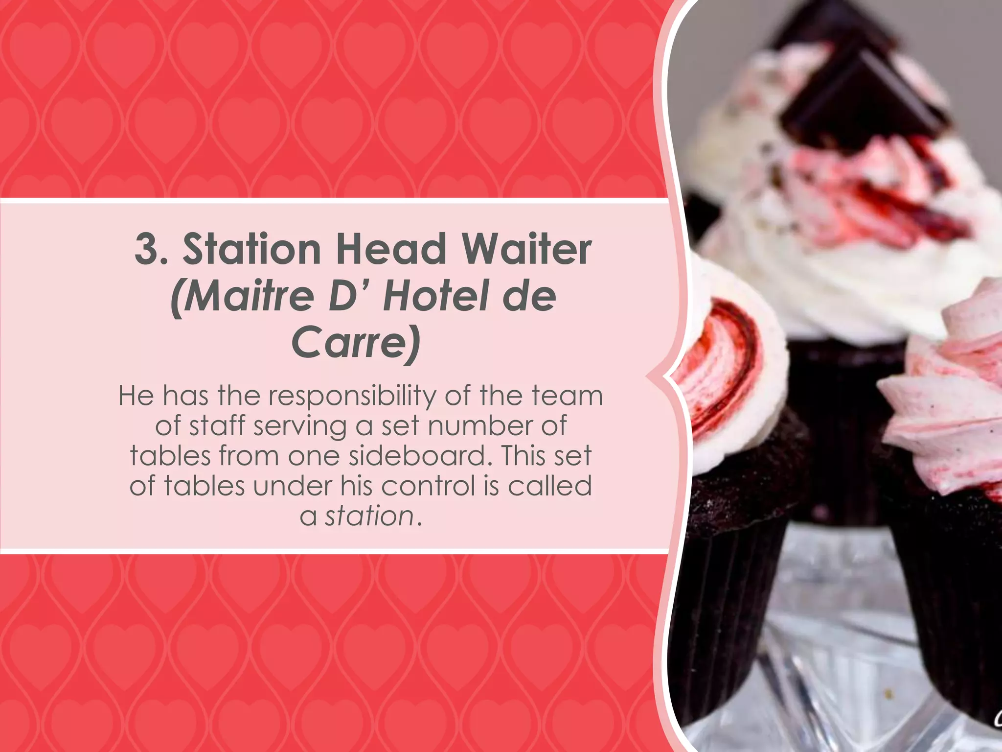 3. Station Head Waiter
(Maitre D’ Hotel de
Carre)
He has the responsibility of the team
of staff serving a set number of
tables from one sideboard. This set
of tables under his control is called
a station.

 