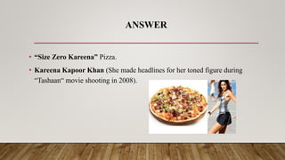 ANSWER
• “Size Zero Kareena” Pizza.
• Kareena Kapoor Khan (She made headlines for her toned figure during
“Tashaan“ movie ...