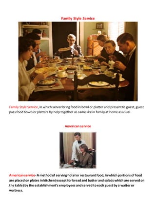 Family Style Service
Family Style Service, in which server bring food in bowl or platter and presentto guest, guest
pass food bowls or platters by help together as same like in family at home as usual.
American service
Americanservice-A methodof serving hotel or restaurant food, inwhichportions of food
are placed on plates inkitchen(except for breadand butter and salads which are servedon
the table) by the establishment's employees andserved toeachguest by a waiter or
waitress.
 
