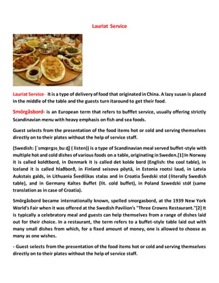 Lauriat Service
Lauriat Service- It is a type of delivery of food that originatedinChina. A lazy susan is placed
in the middle of the table and the guests turn itaround to get their food.
Smörgåsbord- is an European term that refers to bufffet service, usually offering strictly
Scandinavian menu with heavy emphasis on fish and sea foods.
Guest selects from the presentation of the food items hot or cold and serving themselves
directly on to their plates without the help of service staff.
(Swedish: [ˈsmœ̞ rɡɔsˌbuːɖ] ( listen)) is a type of Scandinavian meal served buffet-style with
multiple hot and cold dishes of various foods on a table, originating inSweden.[1]In Norway
it is called koldtbord, in Denmark it is called det kolde bord (English: the cool table), in
Iceland it is called hlaðborð, in Finland seisova pöytä, in Estonia rootsi laud, in Latvia
Aukstais galds, in Lithuania Švediškas stalas and in Croatia Švedski stol (literally Swedish
table), and in Germany Kaltes Buffet (lit. cold buffet), in Poland Szwedzki stół (same
translation as in case of Croatia).
Smörgåsbord became internationally known, spelled smorgasbord, at the 1939 New York
World's Fair when it was offered at the Swedish Pavilion's "Three Crowns Restaurant."[2] It
is typically a celebratory meal and guests can help themselves from a range of dishes laid
out for their choice. In a restaurant, the term refers to a buffet-style table laid out with
many small dishes from which, for a fixed amount of money, one is allowed to choose as
many as one wishes.
- Guest selects from the presentation of the food items hot or cold and serving themselves
directly on to their plates without the help of service staff.
 