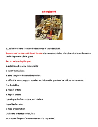Smörgåsbord
10. enumerate the steps of the sequence of table service?
Sequence of service or Order of Service – is a sequential checklist of service fromthe arrival
to the departure of the guest.
Ans:a. welcoming the guet
b. guiding and seating the guest /s
c. open the napkins
d. take the pre – dinner drinks orders
e. offer the menu, suggest specials andinformthe guests of variations tothe menu.
f. order taking
g. repeat orders
h. repeat orders
i. placing order/s tosystemand kitchen
j. quality checking
k. food presentation
l. take the order for coffee/tea
m. prepare the guest’s account whenit is requested.
 