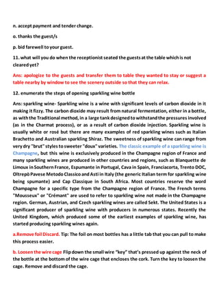 n. accept payment and tender change.
o. thanks the guest/s
p. bid farewell toyour guest.
11. what will you do when the receptionist seated the guestsat the table whichis not
clearedyet?
Ans: apologize to the guests and transfer them to table they wanted to stay or suggest a
table nearby by window to see the scenery outside so that they can relax.
12. enumerate the steps of opening sparkling wine bottle
Ans: sparkling wine- Sparkling wine is a wine with significant levels of carbon dioxide in it
making it fizzy. The carbon dioxide may result from natural fermentation, either in a bottle,
as withthe Traditional method, in a large tank designedtowithstandthe pressures involved
(as in the Charmat process), or as a result of carbon dioxide injection. Sparkling wine is
usually white or rosé but there are many examples of red sparkling wines such as Italian
Brachetto and Australian sparkling Shiraz. The sweetness of sparkling wine can range from
very dry "brut"styles tosweeter "doux"varieties. The classic example of a sparkling wine is
Champagne, but this wine is exclusively produced in the Champagne region of France and
many sparkling wines are produced in other countries and regions, such as Blanquette de
Limoux inSouthernFrance, Espumante in Portugal, Cava in Spain, Franciacorta, Trento DOC,
OltrepòPavese MetodoClassicoandAsti in Italy (the generic Italian term for sparkling wine
being spumante) and Cap Classique in South Africa. Most countries reserve the word
Champagne for a specific type from the Champagne region of France. The French terms
"Mousseux" or "Crémant" are used to refer to sparkling wine not made in the Champagne
region. German, Austrian, and Czech sparkling wines are called Sekt. The United States is a
significant producer of sparkling wine with producers in numerous states. Recently the
United Kingdom, which produced some of the earliest examples of sparkling wine, has
started producing sparkling wines again.
a.Remove foil Discard. Tip: The foil on most bottles has a little tab that you can pull to make
this process easier.
b. Loosenthe wire cage Flipdown the small wire “key” that’s pressed up against the neck of
the bottle at the bottom of the wire cage that encloses the cork. Turn the key to loosen the
cage. Remove and discard the cage.
 