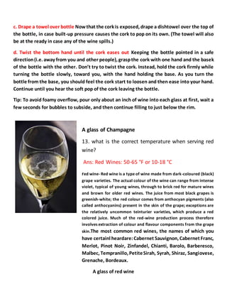 c. Drape a towel over bottle Nowthat the cork is exposed, drape a dishtowel over the top of
the bottle, in case built-up pressure causes the cork to pop on its own. (The towel will also
be at the ready in case any of the wine spills.)
d. Twist the bottom hand until the cork eases out Keeping the bottle pointed in a safe
direction(i.e. away from you and other people), graspthe cork with one hand and the basek
of the bottle with the other. Don’t try to twist the cork. Instead, hold the cork firmly while
turning the bottle slowly, toward you, with the hand holding the base. As you turn the
bottle from the base, you should feel the cork start to loosen and then ease into your hand.
Continue until you hear the soft pop of the cork leaving the bottle.
Tip: To avoid foamy overflow, pour only about an inch of wine into each glass at first, wait a
few seconds for bubbles to subside, and then continue filling to just below the rim.
A glass of Champagne
13. what is the correct temperature when serving red
wine?
Ans: Red Wines: 50-65 °F or 10-18 °C
red wine- Red wine is a type of wine made from dark-coloured (black)
grape varieties. The actual colour of the wine can range from intense
violet, typical of young wines, through to brick red for mature wines
and brown for older red wines. The juice from most black grapes is
greenish-white; the red colour comes from anthocyan pigments (also
called anthocyanins) present in the skin of the grape; exceptions are
the relatively uncommon teinturier varieties, which produce a red
colored juice. Much of the red-wine production process therefore
involves extraction of colour and flavour components from the grape
skin.The most common red wines, the names of which you
have certainl heardare:Cabernet Sauvignon, Cabernet Franc,
Merlot, Pinot Noir, Zinfandel, Chianti, Barolo, Barberesco,
Malbec, Tempranillo, PetiteSirah, Syrah, Shiraz, Sangiovese,
Grenache, Bordeaux.
A glass of red wine
 