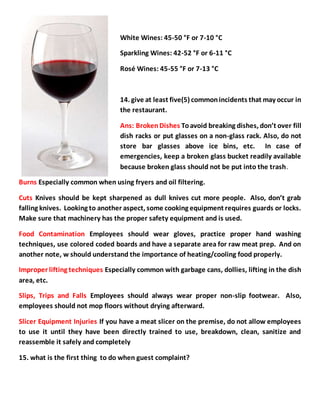 White Wines: 45-50 °F or 7-10 °C
Sparkling Wines: 42-52 °F or 6-11 °C
Rosé Wines: 45-55 °F or 7-13 °C
14. give at least five(5) commonincidents that may occur in
the restaurant.
Ans: BrokenDishes Toavoid breaking dishes, don’t over fill
dish racks or put glasses on a non-glass rack. Also, do not
store bar glasses above ice bins, etc. In case of
emergencies, keep a broken glass bucket readily available
because broken glass should not be put into the trash.
Burns Especially common when using fryers and oil filtering.
Cuts Knives should be kept sharpened as dull knives cut more people. Also, don’t grab
falling knives. Looking to another aspect, some cooking equipment requires guards or locks.
Make sure that machinery has the proper safety equipment and is used.
Food Contamination Employees should wear gloves, practice proper hand washing
techniques, use colored coded boards and have a separate area for raw meat prep. And on
another note, w should understand the importance of heating/cooling food properly.
Improper lifting techniques Especially common with garbage cans, dollies, lifting in the dish
area, etc.
Slips, Trips and Falls Employees should always wear proper non-slip footwear. Also,
employees should not mop floors without drying afterward.
Slicer Equipment Injuries If you have a meat slicer on the premise, do not allow employees
to use it until they have been directly trained to use, breakdown, clean, sanitize and
reassemble it safely and completely
15. what is the first thing to do when guest complaint?
 