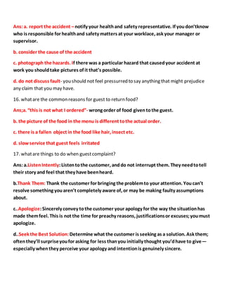 Ans:a. report the accident –notify your healthand safety representative. If youdon’tknow
who is responsible for healthand safety matters at your worklace, ask your manager or
supervisor.
b. consider the cause of the accident
c. photograph the hazards. If there was a particular hazard that causedyour accident at
work you shouldtake pictures of it that’s possible.
d. do not discuss fault- you should not feel pressurred to say anything that might prejudice
any claim that you may have.
16. whatare the common reasons for guest to return food?
Ans;a. “this is not what I ordered”- wrong order of food giventothe guest.
b. the picture of the food in the menu is different tothe actual order.
c. there is a fallen object in the food like hair, insect etc.
d. slow service that guest feels irritated
17. whatare things to do when guestcomplaint?
Ans:a.ListenIntently:Listentothe customer, anddo not interrupt them. They needtotell
their story and feel that they have beenheard.
b.Thank Them: Thank the customer for bringing the problemto your attention. Youcan’t
resolve something youaren’t completely aware of, or may be making faulty assumptions
about.
c..Apologize:Sincerely convey tothe customer your apology for the way the situationhas
made themfeel. This is not the time for preachy reasons, justificationsor excuses;youmust
apologize.
d..Seek the Best Solution: Determine what the customer is seeking as a solution. Ask them;
oftenthey’ll surpriseyoufor asking for less thanyou initially thought you’dhave to give—
especially whenthey perceive your apology and intentionis genuinely sincere.
 