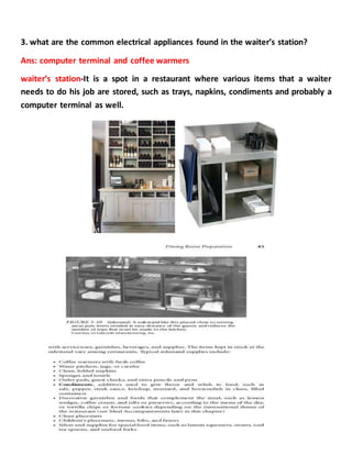 3. what are the common electrical appliances found in the waiter’s station?
Ans: computer terminal and coffee warmers
waiter’s station-It is a spot in a restaurant where various items that a waiter
needs to do his job are stored, such as trays, napkins, condiments and probably a
computer terminal as well.
 