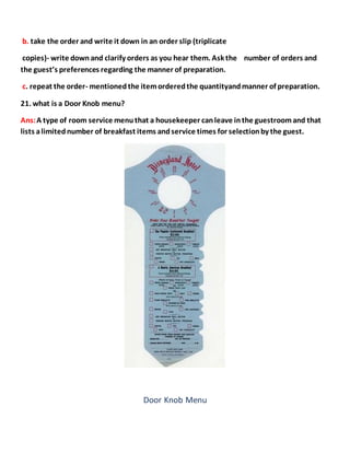 b. take the order and write it down in an order slip (triplicate
copies)- write downand clarify orders as you hear them. Ask the number of orders and
the guest’s preferences regarding the manner of preparation.
c. repeat the order- mentionedthe itemorderedthe quantityandmanner of preparation.
21. what is a Door Knob menu?
Ans:A type of room service menuthat a housekeeper canleave inthe guestroomand that
lists alimitednumber of breakfast items andservice times for selectionby the guest.
Door Knob Menu
 