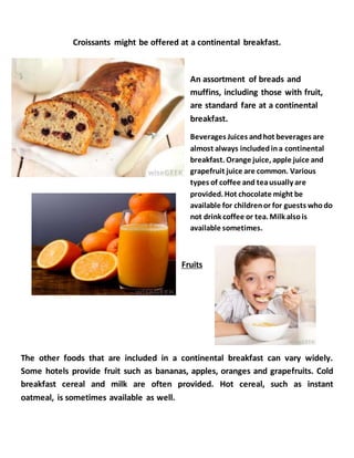 Croissants might be offered at a continental breakfast.
An assortment of breads and
muffins, including those with fruit,
are standard fare at a continental
breakfast.
Beverages Juices andhot beverages are
almost always includedina continental
breakfast. Orange juice, apple juice and
grapefruit juice are common. Various
types of coffee and teausually are
provided. Hot chocolate might be
available for childrenor for guests whodo
not drink coffee or tea. Milk alsois
available sometimes.
Fruits
The other foods that are included in a continental breakfast can vary widely.
Some hotels provide fruit such as bananas, apples, oranges and grapefruits. Cold
breakfast cereal and milk are often provided. Hot cereal, such as instant
oatmeal, is sometimes available as well.
 