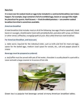 Rare Fare
It is more rare for cooked meats or eggs tobe includedina continental breakfast, but it does
happen. For example, large containers full of scrambledeggs, bacon or sausage links might
be placedout for guests. Hashbrowns — friedshreddedpotatoes —are another cooked
breakfast itemthat is sometimes available.
American breakfast
A hotel breakfast that includes most or all of the following: two eggs (fried or poached), sliced
bacon or sausages, sliced bread or toast with jam/jelly/butter, pancakes with syrup, cornflakes
or other cereal, coffee/tea, orange/grapefruit juice. Also called American style breakfast
For American Breakfast, and necessary
a. table wares required for the individual order, such as knife and fork for meat and eggs,
spoon for the boiled eggs, medium sized spoon for cereals, etc., salt and pepper placed in
shaker
Beverage must be prepared as ordered:
a. tea/coffee must be served with pot of hot water, chocolate is usually placed in a pot with a
cover and with a large creamer or 4 ounces of hot milk
Green tea is a popular hot beverage served at many American breakfast tables.
 