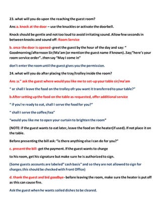 23. what will you do upon the reaching the guest room?
Ans:a. knock at the door – use the knuckles or activate the doorbell.
Knock should be gentle and not too loud to avoid irritating sound. Allowfewseconds in
betweenknocks and sound off: Room Service
b. once the door is opened- greet the guest by the hour of the day and say: “
Goodmorning/afternoonSir/Ma’am(or mentionthe guest name if known)..Say;”here’s your
room service order”..thensay “May I come in”
don’t enter the roomuntil the guest gives youthe permission.
24. what will you do after placing the tray/trolley inside the room?
Ans :a.” ask the guest where wouldyou like me to set-upyour table sir/ma’am
“ or shall I leave the food on the trolley ofr you want it transferredtoyour table?”
b.After setting upthe food on the table as requested, offer additional service
“ if you’re ready to eat, shall I serve the foodfor you?”
“ shall I serve the coffee/tea”
“would you like me toopen your curtainto brightenthe room”
(NOTE:if the guest wants to eat later, leave the foodon the heater(if used). If not place it on
the table.
Before presenting the bill ask:“is there anything else I can do for you?”
c. present the bill- get the payment. If the guest wants to charge
to his room, get his signature but make sure he is authorizedtosign.
(Some guests accounts are labeled”cashbasis”and so they are not allowedtosign for
charges.this shouldbe checkedwithFront Office)
d. thank the guest and bid goodbye- before leaving the room, make sure the heater is put off
as this can cause fire.
Ask the guest whenhe wants soiled dishes tobe cleared.
 