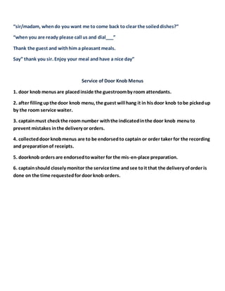 “sir/madam, whendo you want me to come back to clear the soileddishes?”
“when you are ready please call us and dial___”
Thank the guest and withhim a pleasant meals.
Say” thank you sir. Enjoy your meal and have a nice day”
Service of Door Knob Menus
1. door knob menus are placedinside the guestroomby room attendants.
2. after filling upthe door knob menu, the guest will hang it in his door knob tobe pickedup
by the room service waiter.
3. captainmust check the room number withthe indicatedinthe door knob menuto
prevent mistakes inthe delivery or orders.
4. collecteddoor knobmenus are to be endorsedto captain or order taker for the recording
and preparationof receipts.
5. doorknob orders are endorsedtowaiter for the mis-en-place preparation.
6. captainshould closely monitor the servicetime andsee toit that the delivery of order is
done on the time requestedfor door knob orders.
 