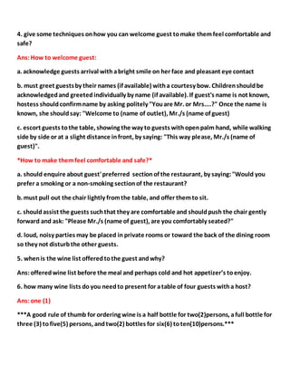 4. give some techniques onhow you can welcome guest tomake themfeel comfortable and
safe?
Ans:How to welcome guest:
a. acknowledge guests arrival withabright smile on her face and pleasant eye contact
b. must greet guestsby their names (if available) witha courtesy bow. Childrenshouldbe
acknowledgedand greetedindividually by name (if available). If guest's name is not known,
hostess shouldconfirmname by asking politely "Youare Mr. or Mrs....?" Once the name is
known, she shouldsay: "Welcome to (name of outlet), Mr./s (name of guest)
c. escort guests tothe table, showing the way to guests withopenpalm hand, while walking
side by side or at a slight distance infront, by saying: "This way please, Mr./s (name of
guest)".
*How to make themfeel comfortable and safe?*
a. should enquire about guest'preferred sectionof the restaurant, by saying:"Would you
prefer a smoking or a non-smoking sectionof the restaurant?
b. must pull out the chair lightly fromthe table, and offer themto sit.
c. shouldassist the guests suchthat they are comfortable and shouldpush the chair gently
forward and ask: "Please Mr./s (name of guest), are you comfortably seated?"
d. loud, noisy parties may be placed in private rooms or toward the back of the dining room
so they not disturbthe other guests.
5. whenis the wine list offeredtothe guest andwhy?
Ans:offeredwine list before the meal and perhaps cold and hot appetizer’s toenjoy.
6. how many wine lists do you needto present for atable of four guests witha host?
Ans:one (1)
***A good rule of thumb for ordering wine is a half bottle for two(2)persons, afull bottle for
three (3) tofive(5) persons, andtwo(2) bottles for six(6) toten(10)persons.***
 