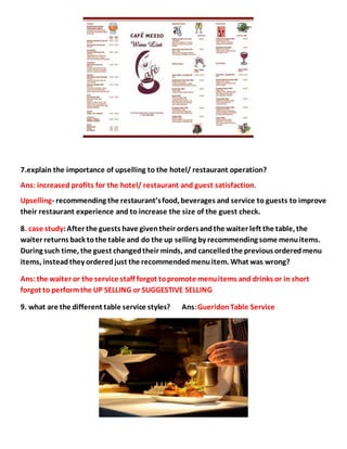 7.explain the importance of upselling to the hotel/ restaurant operation?
Ans: increased profits for the hotel/ restaurant and guest satisfaction.
Upselling- recommending the restaurant’sfood, beverages and service to guests to improve
their restaurant experience and to increase the size of the guest check.
8. case study:After the guests have giventheir ordersandthe waiter left the table, the
waiter returns back tothe table and do the up selling by recommending some menuitems.
During such time, the guest changedtheir minds, and cancelledthe previous orderedmenu
items, instead they orderedjust the recommendedmenuitem. What was wrong?
Ans:the waiter or the service staff forgot topromote menuitems and drinks or in short
forgot to performthe UP SELLING or SUGGESTIVE SELLING
9. what are the different table service styles? Ans:GueridonTable Service
 
