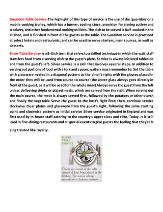 Gueridon Table Service-The highlight of this type of service is the use of the 'gueridon' or a
mobile cooking trolley, which has a burner, cooling store, provision for storing cutlery and
crockery, and other fundamental cooking utilities. The dishtobe servedis half-cookedin the
kitchen, and is finished in front of the guests at the table. The Gueridon service is practiced
at select hotels and restaurants, and can be used to serve starters, main courses, as well as
desserts.
Silver Table Service- is aBritishtermthat referstoa skilledtechnique in which the wait staff
transfers food from a serving dish to the guest's plate. Service is always initiated tableside
and from the guest's left. Silver service is a skill that involves several steps. In addition to
serving out portions of food witha fork and spoon, waiters must remember to: Set the table
with glassware nested in a diagonal pattern to the diner's right; with the glasses placed in
the order they will be used from course to course (the water glass always goes directly in
front of the guest, as it will be usedfor the whole meal) Always serve the guest from the left
unless delivering drinks or plated meals, which are served from the right When serving out
the main course, the meat is always served first, followed by the potatoes or other starch
and finally the vegetable Serve the guest to the host's right first; then, continue service
clockwise Clear plates and glassware from the guest's right, following the same starting
point and clockwise pattern as initial service Silver service originated in England and was
first used by in-house staff catering to the country's upper class and elite. Today, it is still
usedin fine-dining restaurants andat special events togive guests the feeling that they're b
eing treated like royalty.
 