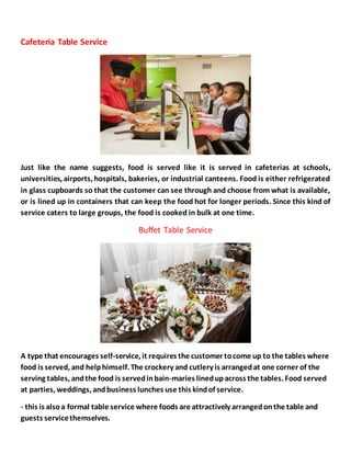 Cafeteria Table Service
Just like the name suggests, food is served like it is served in cafeterias at schools,
universities, airports, hospitals, bakeries, or industrial canteens. Food is either refrigerated
in glass cupboards so that the customer can see through and choose from what is available,
or is lined up in containers that can keep the food hot for longer periods. Since this kind of
service caters to large groups, the food is cooked in bulk at one time.
Buffet Table Service
A type that encourages self-service, it requires the customer tocome up to the tables where
food is served, and helphimself. The crockery and cutlery is arrangedat one corner of the
serving tables, andthe food is servedinbain-maries linedupacross the tables. Food served
at parties, weddings, andbusiness lunches use this kindof service.
- this is alsoa formal table service where foods are attractively arrangedonthe table and
guests servicethemselves.
 