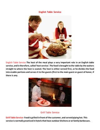 English Table Service
English Table Service The host of the meal plays a very important role in an English table
service, andis therefore, called'host service'. The food is brought tothe table by the waiters
straight to where the host is seated. The host is either served first, or he divides the food
intosizable portions and serves it to the guests (first to the main guest or guest of honor, if
there is any.
Grill Table Service
Grill Table Service- Foodis grilled infront of the customer, and servedpiping hot. This
service is normally practicedinhotels that have outdoor kitchens or at family barbecues.
 