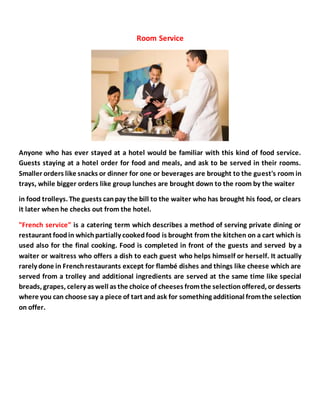 Room Service
Anyone who has ever stayed at a hotel would be familiar with this kind of food service.
Guests staying at a hotel order for food and meals, and ask to be served in their rooms.
Smaller orders like snacks or dinner for one or beverages are brought to the guest's room in
trays, while bigger orders like group lunches are brought down to the room by the waiter
in food trolleys. The guests canpay the bill to the waiter who has brought his food, or clears
it later when he checks out from the hotel.
"French service" is a catering term which describes a method of serving private dining or
restaurant foodin whichpartially cookedfood is brought from the kitchen on a cart which is
used also for the final cooking. Food is completed in front of the guests and served by a
waiter or waitress who offers a dish to each guest who helps himself or herself. It actually
rarely done in Frenchrestaurants except for flambé dishes and things like cheese which are
served from a trolley and additional ingredients are served at the same time like special
breads, grapes, celery as well as the choice of cheeses fromthe selectionoffered, or desserts
where you can choose say a piece of tart and ask for something additional fromthe selection
on offer.
 