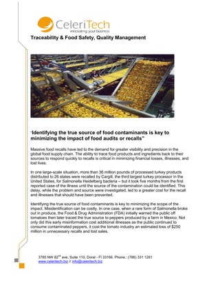 Traceability & Food Safety, Quality Management




“Identifying
           the true source of food contaminants is key to
minimizing the impact of food audits or recalls”

Massive food recalls have led to the demand for greater visibility and precision in the
global food supply chain. The ability to trace food products and ingredients back to their
sources to respond quickly to recalls is critical in minimizing financial losses, illnesses, and
lost lives.

In one large-scale situation, more than 36 million pounds of processed turkey products
distributed to 26 states were recalled by Cargill, the third largest turkey processor in the
United States, for Salmonella Heidelberg bacteria – but it took five months from the first
reported case of the illness until the source of the contamination could be identified. This
delay, while the problem and source were investigated, led to a greater cost for the recall
and illnesses that should have been prevented.

Identifying the true source of food contaminants is key to minimizing the scope of the
impact. Misidentification can be costly. In one case, when a rare form of Salmonella broke
out in produce, the Food & Drug Administration (FDA) initially warned the public off
tomatoes then later traced the true source to peppers produced by a farm in Mexico. Not
only did this early misinformation cost additional illnesses as the public continued to
consume contaminated peppers, it cost the tomato industry an estimated loss of $250
million in unnecessary recalls and lost sales.




                nd
    3785 NW 82 ave, Suite 110, Doral - Fl 33166. Phone.: (786) 331 1281
    www.celeritech.biz // info@celeritech.biz
 