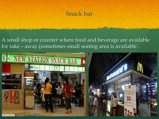 Snack bar
A small shop or counter where food and beverage are available
for take – away.(sometimes small seating area is available .
 